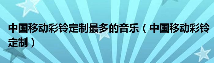 中国移动彩铃定制最多的音乐（中国移动彩铃定制）