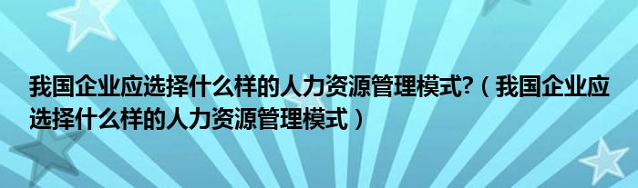 我国企业应选择什么样的人力资源管理模式?（我国企业应选择什么样的人力资源管理模式）