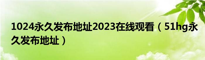 1024永久发布地址2023在线观看（51hg永久发布地址）
