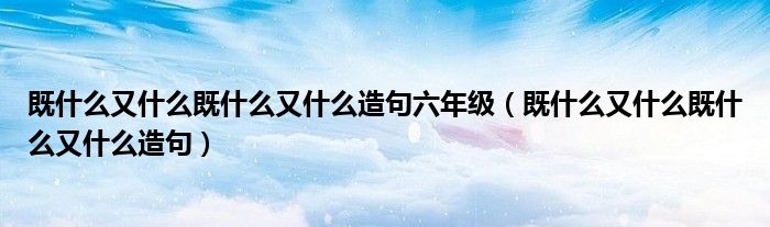 既什么又什么既什么又什么造句六年级（既什么又什么既什么又什么造句）