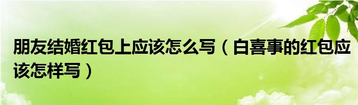 朋友结婚红包上应该怎么写（白喜事的红包应该怎样写）