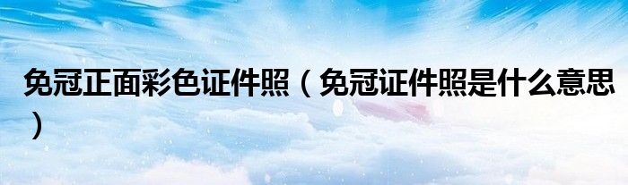 免冠正面彩色证件照（免冠证件照是什么意思）