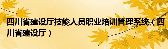 四川省建设厅技能人员职业培训管理系统（四川省建设厅）