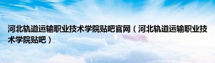 河北轨道运输职业技术学院贴吧官网（河北轨道运输职业技术学院贴吧）