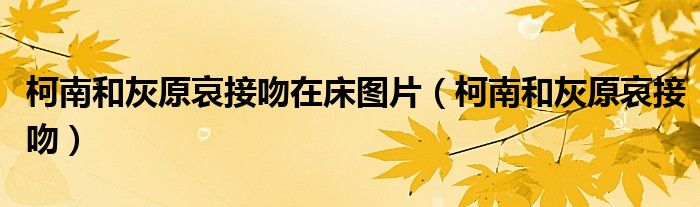 柯南和灰原哀接吻在床图片（柯南和灰原哀接吻）
