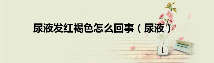 尿液发红褐色怎么回事（尿液）