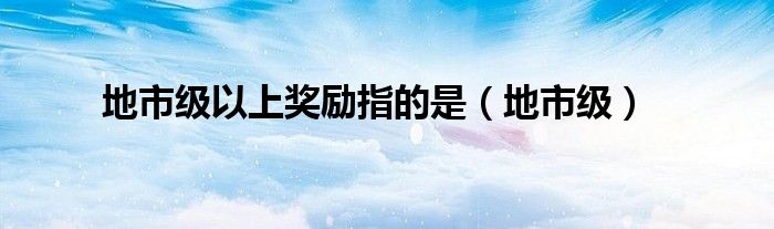 地市级以上奖励指的是（地市级）