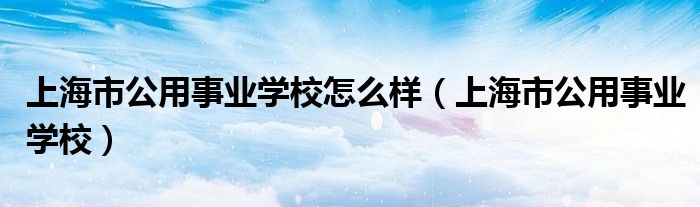 上海市公用事业学校怎么样（上海市公用事业学校）