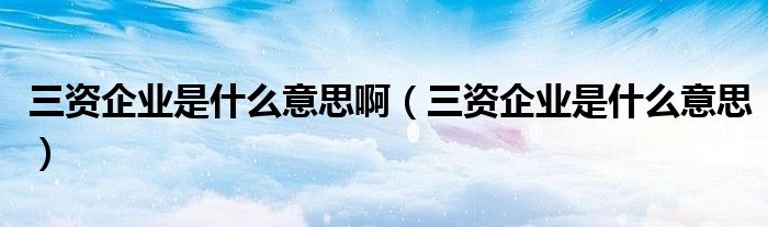 三资企业是什么意思啊（三资企业是什么意思）