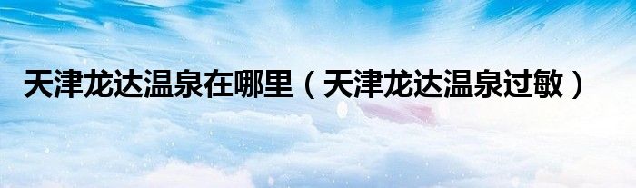 天津龙达温泉在哪里（天津龙达温泉过敏）