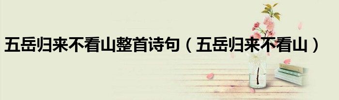 五岳归来不看山整首诗句（五岳归来不看山）