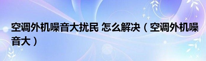 空调外机噪音大扰民 怎么解决（空调外机噪音大）