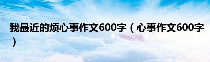 我最近的烦心事作文600字（心事作文600字）