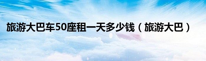 旅游大巴车50座租一天多少钱（旅游大巴）