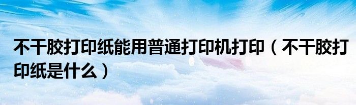 不干胶打印纸能用普通打印机打印（不干胶打印纸是什么）