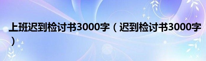 上班迟到检讨书3000字（迟到检讨书3000字）