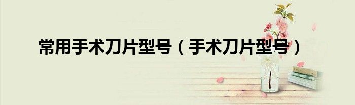 常用手术刀片型号（手术刀片型号）