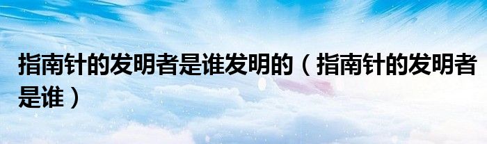 指南针的发明者是谁发明的（指南针的发明者是谁）