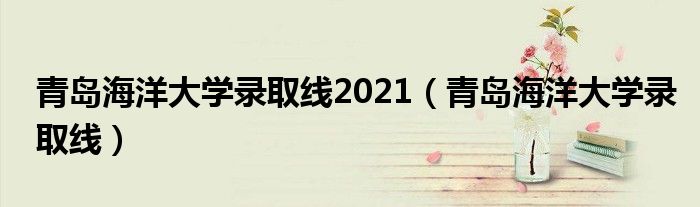 青岛海洋大学录取线2021（青岛海洋大学录取线）