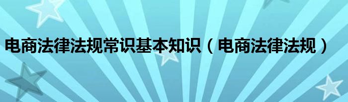 电商法律法规常识基本知识（电商法律法规）