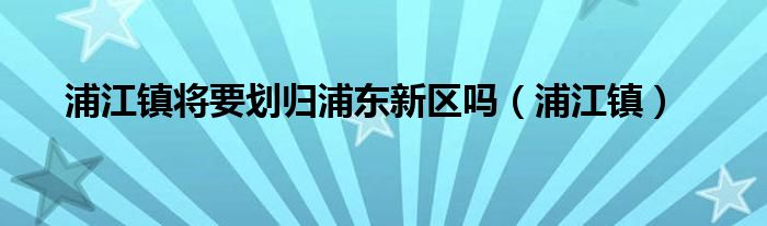 浦江镇将要划归浦东新区吗（浦江镇）