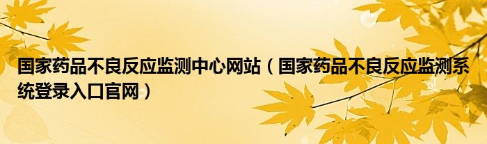 国家药品不良反应监测中心网站（国家药品不良反应监测系统登录入口官网）