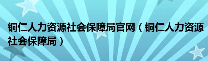 铜仁人力资源社会保障局官网（铜仁人力资源社会保障局）
