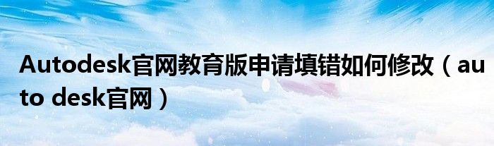 Autodesk官网教育版申请填错如何修改（auto desk官网）