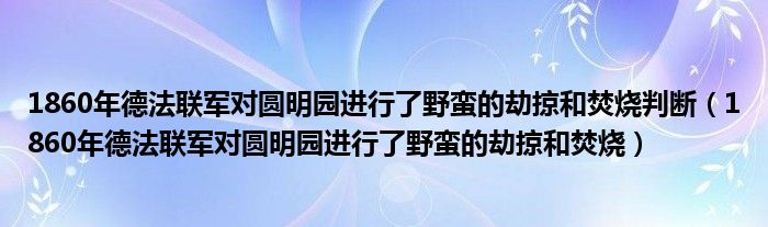 1860年德法联军对圆明园进行了野蛮的劫掠和焚烧判断（1860年德法联军对圆明园进行了野蛮的劫掠和焚烧）