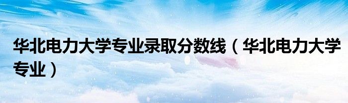 华北电力大学专业录取分数线（华北电力大学专业）