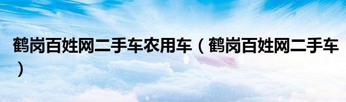 鹤岗百姓网二手车农用车（鹤岗百姓网二手车）