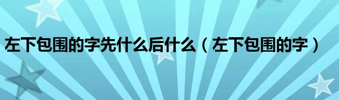 左下包围的字先什么后什么（左下包围的字）