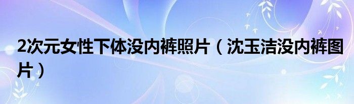 2次元女性下体没内裤照片（沈玉洁没内裤图片）
