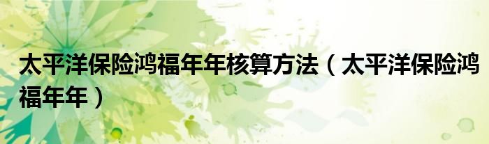 太平洋保险鸿福年年核算方法（太平洋保险鸿福年年）