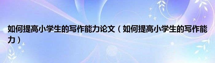 如何提高小学生的写作能力论文（如何提高小学生的写作能力）