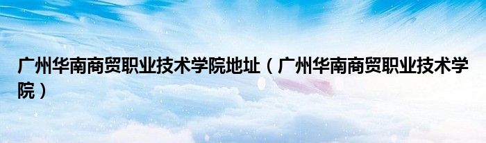 广州华南商贸职业技术学院地址（广州华南商贸职业技术学院）