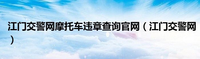江门交警网摩托车违章查询官网（江门交警网）