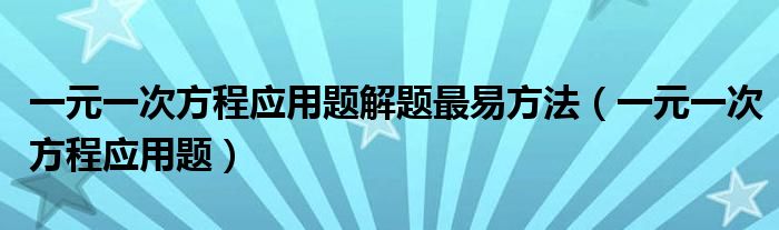 一元一次方程应用题解题最易方法（一元一次方程应用题）