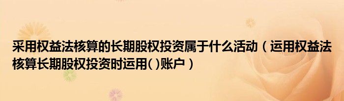 采用权益法核算的长期股权投资属于什么活动（运用权益法核算长期股权投资时运用( )账户）