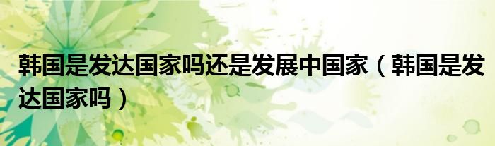 韩国是发达国家吗还是发展中国家（韩国是发达国家吗）