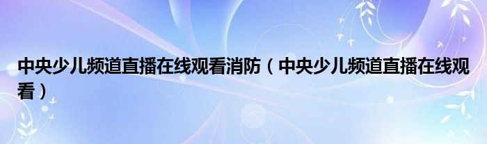 中央少儿频道直播在线观看消防（中央少儿频道直播在线观看）