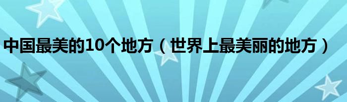 中国最美的10个地方（世界上最美丽的地方）