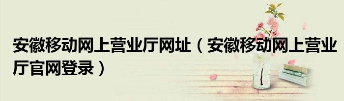 安徽移动网上营业厅网址（安徽移动网上营业厅官网登录）