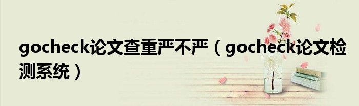 gocheck论文查重严不严（gocheck论文检测系统）