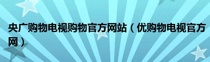 央广购物电视购物官方网站（优购物电视官方网）