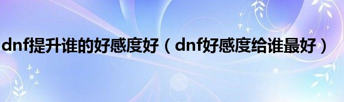 dnf提升谁的好感度好（dnf好感度给谁最好）