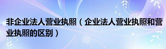 非企业法人营业执照（企业法人营业执照和营业执照的区别）