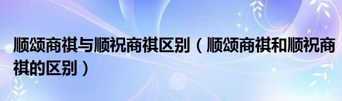 顺颂商祺与顺祝商祺区别（顺颂商祺和顺祝商祺的区别）