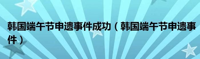 韩国端午节申遗事件成功（韩国端午节申遗事件）
