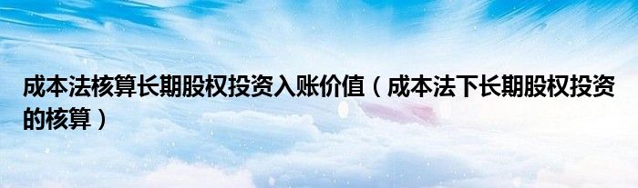 成本法核算长期股权投资入账价值（成本法下长期股权投资的核算）